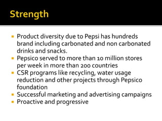  Product diversity due to Pepsi has hundreds 
brand including carbonated and non carbonated 
drinks and snacks. 
 Pepsico served to more than 10 million stores 
per week in more than 200 countries 
 CSR programs like recycling, water usage 
reduction and other projects through Pepsico 
foundation 
 Successful marketing and advertising campaigns 
 Proactive and progressive 
 