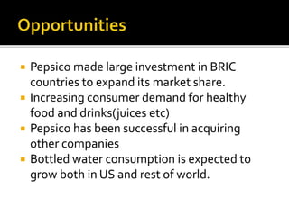  Pepsico made large investment in BRIC 
countries to expand its market share. 
 Increasing consumer demand for healthy 
food and drinks(juices etc) 
 Pepsico has been successful in acquiring 
other companies 
 Bottled water consumption is expected to 
grow both in US and rest of world. 
 