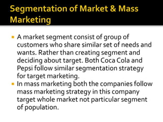  A market segment consist of group of 
customers who share similar set of needs and 
wants. Rather than creating segment and 
deciding about target. Both Coca Cola and 
Pepsi follow similar segmentation strategy 
for target marketing. 
 In mass marketing both the companies follow 
mass marketing strategy in this company 
target whole market not particular segment 
of population. 
 