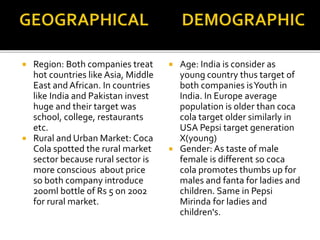  Region: Both companies treat 
hot countries like Asia, Middle 
East and African. In countries 
like India and Pakistan invest 
huge and their target was 
school, college, restaurants 
etc. 
 Rural and Urban Market: Coca 
Cola spotted the rural market 
sector because rural sector is 
more conscious about price 
so both company introduce 
200ml bottle of Rs 5 on 2002 
for rural market. 
 Age: India is consider as 
young country thus target of 
both companies is Youth in 
India. In Europe average 
population is older than coca 
cola target older similarly in 
USA Pepsi target generation 
X(young) 
 Gender: As taste of male 
female is different so coca 
cola promotes thumbs up for 
males and fanta for ladies and 
children. Same in Pepsi 
Mirinda for ladies and 
children's. 
 