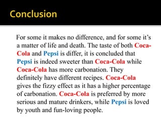 For some it makes no difference, and for some it’s 
a matter of life and death. The taste of both Coca- 
Cola and Pepsi is differ, it is concluded that 
Pepsi is indeed sweeter than Coca-Cola while 
Coca-Cola has more carbonation. They 
definitely have different recipes. Coca-Cola 
gives the fizzy effect as it has a higher percentage 
of carbonation. Coca-Cola is preferred by more 
serious and mature drinkers, while Pepsi is loved 
by youth and fun-loving people. 
 