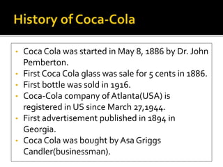 • Coca Cola was started in May 8, 1886 by Dr. John 
Pemberton. 
• First Coca Cola glass was sale for 5 cents in 1886. 
• First bottle was sold in 1916. 
• Coca-Cola company of Atlanta(USA) is 
registered in US since March 27,1944. 
• First advertisement published in 1894 in 
Georgia. 
• Coca Cola was bought by Asa Griggs 
Candler(businessman). 
 