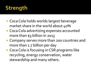  Coca Cola holds worlds largest beverage 
market share in the world about 40% 
 Coca Cola advertising expenses accounted 
more than $3 billion in 2013 
 Company serves more than 200 countries and 
more than 1.7 billion per day 
 Coca Cola is focusing in CSR programs like 
recycling, energy conservation, water 
stewardship and many others. 
 