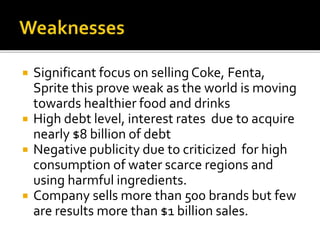  Significant focus on selling Coke, Fenta, 
Sprite this prove weak as the world is moving 
towards healthier food and drinks 
 High debt level, interest rates due to acquire 
nearly $8 billion of debt 
 Negative publicity due to criticized for high 
consumption of water scarce regions and 
using harmful ingredients. 
 Company sells more than 500 brands but few 
are results more than $1 billion sales. 
 