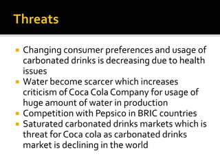  Changing consumer preferences and usage of 
carbonated drinks is decreasing due to health 
issues 
 Water become scarcer which increases 
criticism of Coca Cola Company for usage of 
huge amount of water in production 
 Competition with Pepsico in BRIC countries 
 Saturated carbonated drinks markets which is 
threat for Coca cola as carbonated drinks 
market is declining in the world 
 