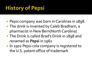  Pepsi company was born in Carolinas in 1898. 
 The drink is invented by Caleb Bradham, a 
pharmacist in New Bern(North Carolina) 
 The Drink is called Brad’s Drink in 1898 and 
renamed as Pepsi in 1961 
 In 1902 Pepsi cola company is registered to 
the U.S. patent office of trademark 
 