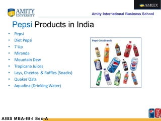 Amity International Business School
Pepsi Products in India
• Pepsi
• Diet Pepsi
• 7 Up
• Miranda
• Mountain Dew
• Tropicana Juices
• Lays, Cheetos & Ruffles (Snacks)
• Quaker Oats
• Aquafina (Drinking Water)
AIBS MBA-IB-I Sec-A
 