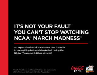 IT’S NOT YOUR FAULT
 YOU CAN’T STOP WATCHING
 NCAA® MARCH MADNESS®
 An exploration into all the reasons man is unable
 to do anything but watch basketball during the
 NCAA® Tournament. It has pictures!




NCAA, Final Four and March Madness are trademarks
of the National Collegiate Athletic Association
 