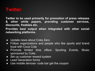 Twitter
Twitter to be used primarily for promotion of press releases
& other white papers, providing customer services,
discounts, freebies etc.
Provides best output when integrated with other social
networking platforms.

● Update news about Coke Zero
● Follow organizations and people who like sports and brand
  loyal with Coca Cola
● Promote limited time offers: Sporting Events, Music
  sponsored by Coke
● Set up customer reward system
● Lead Generation forms
● Use mobile devices- code bar get the coupon
 