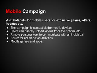Mobile Campaign
Wi-fi hotspots for mobile users for exclusive games, offers,
freebies etc.
 ● The campaign is compatible for mobile devices
 ● Users can directly upload videos from their phone etc.
 ● A more personal way to communicate with an individual
 ● Easier for call to action activities
 ● Mobile games and apps
 