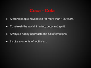 Coca - Cola
● A brand people have loved for more than 125 years.

● To refresh the world; in mind, body and spirit.

● Always a happy approach and full of emotions.

● Inspire moments of optimism.
 