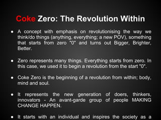 Coke Zero: The Revolution Within
● A concept with emphasis on revolutionising the way we
  think/do things (anything, everything; a new POV), something
  that starts from zero "0" and turns out Bigger, Brighter,
  Better.

● Zero represents many things. Everything starts from zero. In
  this case, we used it to begin a revolution from the start "0".

● Coke Zero is the beginning of a revolution from within; body,
  mind and soul.

● It represents the new generation of doers, thinkers,
  innovators - An avant-garde group of people MAKING
  CHANGE HAPPEN.

● It starts with an individual and inspires the society as a
 