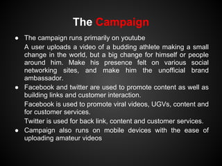 The Campaign
● The campaign runs primarily on youtube
  A user uploads a video of a budding athlete making a small
  change in the world, but a big change for himself or people
  around him. Make his presence felt on various social
  networking sites, and make him the unofficial brand
  ambassador.
● Facebook and twitter are used to promote content as well as
  building links and customer interaction.
  Facebook is used to promote viral videos, UGVs, content and
  for customer services.
  Twitter is used for back link, content and customer services.
● Campaign also runs on mobile devices with the ease of
  uploading amateur videos
 