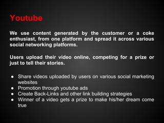 Youtube
We use content generated by the customer or a coke
enthusiast, from one platform and spread it across various
social networking platforms.

Users upload their video online, competing for a prize or
just to tell their stories.

● Share videos uploaded by users on various social marketing
  websites
● Promotion through youtube ads
● Create Back-Links and other link building strategies
● Winner of a video gets a prize to make his/her dream come
  true
 