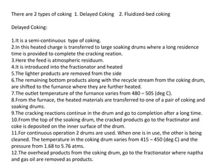 There are 2 types of coking 1. Delayed Coking 2. Fluidized-bed coking

Delayed Coking:

1.It is a semi-continuous type of coking.
2.In this heated charge is transferred to large soaking drums where a long residence
time is provided to complete the cracking reation.
3.Here the feed is atmospheric residuum.
4.It is introduced into the fractionator and heated
5.The lighter products are removed from the side
6.The remaining bottom products along with the recycle stream from the coking drum,
are shifted to the furnance where they are further heated.
7.The outlet temperature of the furnance varies from 480 – 505 (deg C).
8.From the furnace, the heated materials are transferred to one of a pair of coking and
soaking drums.
9.The cracking reactions continue in the drum and go to completion after a long time.
10.From the top of the soaking drum, the cracked products go to the fractinator and
coke is deposited on the inner surface of the drum.
11.For continuous operation 2 drums are used. When one is in use, the other is being
cleaned. The temperature in the coking drum varies from 415 – 450 (deg C) and the
pressure from 1.68 to 5.76 atms.
12.The overhead products from the coking drum, go to the fractionator where naptha
and gas oil are removed as products.
 