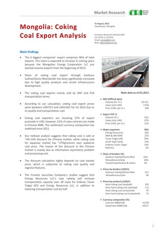 Market Research

                                                                  31 August, 2012

Mongolia: Coking                                                  Ulaanbaatar, Mongolia



Coal Export Analysis                                              Economic Research Institute (ERI)
                                                                  Tel: (976) 11-353470
                                                                  Email: contact@eri.mn
                                                                  Web: http://www.eri.mn



Main findings
•   The 6 biggest companies’ export comprises 96% of total
    exports. This share is expected to increase in coming years
    because the Mongolian Energy Corporation LLC just
    started massive exports from the beginning of 2012.

•   Share of coking coal export through Gashuun
    Sukhait/Gants Mod border has been significantly increased
    due to high quality products and recent infrastructure
    development.

•   The coking coal exports mainly sold by DAP and FCA                                         Main data as of H1,2012
    transportation terms.
                                                                        • NSO (Official data)
                                                                            Volume (th. Tn.)                   10’151
•   According to our calculation, coking coal export prices                 Value (mln USD)                     1’076
    were between USD75/t and USD159/t for H1 2012 due to                    Price (USD, per tn.)                  106
    its quality and transportation cost.
                                                                        • Export YOY %
•   Coking coal exporters are receiving 57% of export                       Volume (Tn.)                          31%
                                                                            Value (mln USD)                       47%
    proceeds in USD, however, 61% of sales contract are made
                                                                            Price (USD, per tn.)                  11%
    in Chinese RMB. The settlement currency composition has
    stabilized since 2011.                                              • Major exporters                         96%
                                                                           Energy Resources                       26%
•   Our netback analysis suggests that coking coal is sold at              MAK & SNS-MAK                          21%
    ~4%-14% discount for Chinese market, while coking coal                 Tavan Tolgoi (All)                     19%
                                                                           South Gobi Sands                       15%
    for Japanese market has ~17%premium over seaborne
                                                                           Erdenes Tavan Tolgoi                   13%
    coal price. The reason of the discount in the Chinese                  MoEnCo                                  2%
    market is mainly due to information asymmetry problem
    and processing cost.                                                • Share of borders (%)
                                                                            Gashuun Sukhait/Gants Mod            62%
•   The discount calculation highly depends on coal market                  Shiveekhuren/Ceke                     36%
                                                                            Yarant/Takeshenken & others          2%
    price, which is subjective to coking coal quality and
    regional features.                                                  • Prices by borders (USD/t)
                                                                            Gashuun Sukhait/Gants Mod             113
•   The Frontier Securities Company’s studies suggest that                   Shiveekhuren/Ceke                     96
    Energy Resources LLC’s new railway will increase
    transportation capacity over 30 mpta for Erdenes Tavan              • Prices by products (USD/t)
    Tolgoi SEO and Energy Resources LLC, in addition to                     Hard coking coal (washed)             159
                                                                            Semi hard coking coal (washed)        111
    lowering transportation cost by half.                                   Hard coking coal (unwashed)            97
                                                                            Semi-hard coking coal (unwashed)       75

                                                                        • Currency composition (%)
                                                                            Contract RMB/USD                    61/39
                                                                            Settlement RMB/USD                  43/57




                                                                                                                         1
 