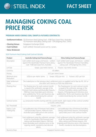 FACT SHEET 
MANAGING COKING COAL 
PRICE RISK 
PREMIUM HARD COKING COAL SWAPS & FUTURES CONTRACTS: 
- Settlement Indices: TSI Premium Hard Coking Coal – FOB East Coast Port, Australia. 
TSI Premium Hard JM25 Coking Coal – CFR Jingtang Port, China. 
- Clearing Venue: Singapore Exchange (SGX) 
- Cash-Settled: Cash settled. Forward curve out to 2 years. 
- Voice-Brokered: 
SGX Premium Hard Coking Coal Contract Details: 
Product Australia Coking Coal Futures/Swaps China Coking Coal Futures/Swaps 
Description Cash settled steel swaps and futures - settled 
against The Steel Index Premium hard coking 
coal – FOB East Coast Port, Australia 
Cash settled steel swaps and futures – settled 
against The Steel Index Premium hard JM25 
coking coal – CFR Jingtang Port, China 
Lot Size Swaps: 500 metric tonnes | Futures: 100 metric tonnes 
Currency US dollars 
Pricing US $ per metric tonne 
Minimum price 
fluctuation 
US$0.01 per metric tonne | Swaps: US$5 per tick | Futures: US$1 per tick 
Daily Settlement 
Prices 
The traded price or the previous day’s settlement price as supplied end of day by FIS, SSY or 
any other such sources as SGX may determine 
Floating Price The floating price for each contract month 
is equal to the arithmetic average of the 
Premium hard coking coal (Australian Exports, 
FOB East Coast Australian port) reference 
price published by TSI for each business day 
that it is determined during the contract 
month 
The floating price for each contract month 
is equal to the arithmetic average of the 
Premium hard JM25 coking coal (Chinese 
Imports, CFR Jingtang port) reference price 
published by TSI for each business day that it 
is determined during the contract month 
Contract series 24 consecutive months starting with the current month. Upon expiry of Dec contract another 
12 months will be listed 
NLT Threshold Futures: 5 lots 
Expiry / Last 
Trading Day 
Last publication day of Premium hard coking 
coal (Australian Exports, FOB East Coast 
Australian port) index price in the contract 
month 
Last publication day of Premium hard JM25 
coking coal (Chinese Imports, CFR Jingtang 
port) index price in the contract month 
Delivery Cash settlement using the arithmetic average 
of all The Steel Index (TSI) Premium hard 
coking coal (Australian Exports, FOB East 
Coast Australian port) reference price in the 
expiring month, rounded to two decimal 
places. 
Cash settlement using the arithmetic average 
of all The Steel Index (TSI) Premium hard 
JM25 coking coal (Chinese Imports, CFR 
Jingtang port) reference price in the expiring 
month, rounded to two decimal places. 
Business Days Singapore business days 
 