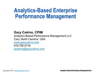 1
Analytics-Based Enterprise
Performance Management
Gary Cokins, CPIM
Analytics-Based Performance Management LLC
Cary, North Carolina USA
www.garycokins.com
919 720 2718
gcokins@garycokins.com
Copyright 2016 www.garycokins.com Analytics-Based Performance Management LLC
 