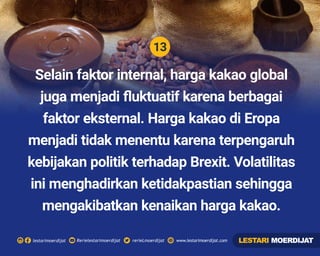 13
Rerielestarimoerdijatlestarimoerdijat rerieLmoerdijat www.lestarimoerdijat.com
Selain faktor internal, harga kakao global
juga menjadi ﬂuktuatif karena berbagai
faktor eksternal. Harga kakao di Eropa
menjadi tidak menentu karena terpengaruh
kebijakan politik terhadap Brexit. Volatilitas
ini menghadirkan ketidakpastian sehingga
mengakibatkan kenaikan harga kakao.
LESTARI MOERDIJAT
 