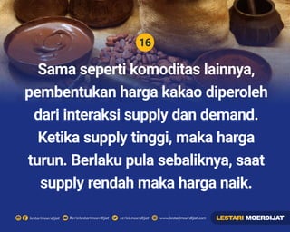 16
Rerielestarimoerdijatlestarimoerdijat rerieLmoerdijat www.lestarimoerdijat.com
Sama seperti komoditas lainnya,
pembentukan harga kakao diperoleh
dari interaksi supply dan demand.
Ketika supply tinggi, maka harga
turun. Berlaku pula sebaliknya, saat
supply rendah maka harga naik.
LESTARI MOERDIJAT
 