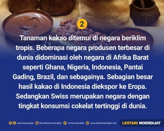 2
Rerielestarimoerdijatlestarimoerdijat rerieLmoerdijat www.lestarimoerdijat.com
Tanaman kakao ditemui di negara beriklim
tropis. Beberapa negara produsen terbesar di
dunia didominasi oleh negara di Afrika Barat
seperti Ghana, Nigeria, Indonesia, Pantai
Gading, Brazil, dan sebagainya. Sebagian besar
hasil kakao di Indonesia diekspor ke Eropa.
Sedangkan Swiss merupakan negara dengan
tingkat konsumsi cokelat tertinggi di dunia.
LESTARI MOERDIJAT
 