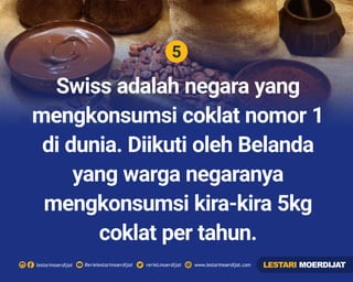 5
Rerielestarimoerdijatlestarimoerdijat rerieLmoerdijat www.lestarimoerdijat.com
Swiss adalah negara yang
mengkonsumsi coklat nomor 1
di dunia. Diikuti oleh Belanda
yang warga negaranya
mengkonsumsi kira-kira 5kg
coklat per tahun.
LESTARI MOERDIJAT
 