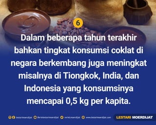 6
Rerielestarimoerdijatlestarimoerdijat rerieLmoerdijat www.lestarimoerdijat.com
Dalam beberapa tahun terakhir
bahkan tingkat konsumsi coklat di
negara berkembang juga meningkat
misalnya di Tiongkok, India, dan
Indonesia yang konsumsinya
mencapai 0,5 kg per kapita.
LESTARI MOERDIJAT
 