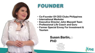 Susan Barlin,
PhD
CHIEF
EXECUTIVE
OFFICER
Forever Healthy
Products Inc.
• Co-Founder Of CEO Clubs Philippines
• International Marketer
• Executive Director John Maxwell Team
• Professional Life Coach and Guru
• Former Special Envoy For Investment &
Tourism
FOUNDER
 