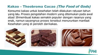 Kakao – Theobroma Cacao (The Food of Gods)
Konsumsi kakao untuk kesehatan telah dilakukan ratusan tahun
yang lalu. Proses pengolahan modern yang ditemukan pada awal
abad 19membuat kakao semakin populer dengan rasanya yang
enak, namun sayangnya proses tersebut menurunkan manfaat
Kesehatan yang di peroleh darikakao.
 