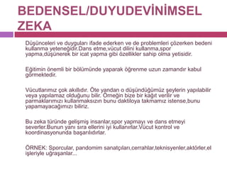 BEDENSEL/DUYUDEVİNİMSEL ZEKA	Düşünceleri ve duyguları ifade ederken ve de problemleri çözerken bedeni kullanma yeteneğidir.Dans etme,vücut dilini kullanma,spor yapma,düşünerek bir icat yapma gibi özellikler sahip olma yetisidir. 	Eğitimin önemli bir bölümünde yaparak öğrenme uzun zamandır kabul görmektedir. 	Vücutlarımız çok akıllıdır. Öte yandan o düşündüğümüz şeylerin yapılabilir veya yapılamaz olduğunu bilir. Örneğin bize bir kağıt verilir ve parmaklarımızı kullanmaksızın bunu daktiloya takmamız istense,bunu yapamayacağımızı biliriz. 	Bu zeka türünde gelişmiş insanlar,spor yapmayı ve dans etmeyi severler.Bunun yanı sıra ellerini iyi kullanırlar.Vücut kontrol ve koordinasyonunda başarılıdırlar. 	ÖRNEK: Sporcular, pandomim sanatçıları,cerrahlar,teknisyenler,aktörler,el işleriyle uğraşanlar...  