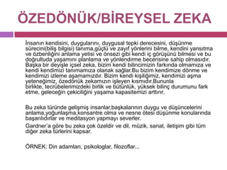 ÖZEDÖNÜK/BİREYSELZEKA	İnsanın kendisini, duygularını, duygusal tepki derecesini, düşünme sürecini(biliş bilgisi) tanıma,güçlü ve zayıf yönlerini bilme, kendini yansıtma ve özbenliğini anlama yetisi ve önsezi gibi kendi iç görüşünü bilmesi ve bu doğrultuda yaşamını planlama ve yönlendirme becerisine sahip olmasıdır. Başka bir deyişle içsel zeka, bizim kendi bilincimizin farkında olmamıza ve kendi kendimizi tanımamıza olanak sağlar.Bu bizim kendimize dönme ve kendimizi izleme aşamamızdır. Bizim kendi kişiliğimiz, kendimizi aşma yeteneğimiz, özedönük zekamızın işleyen kısmıdır.Bununla birlikte, tecrübelerimizdeki birlik ve bütünlük, yüksek bilinç durumunu fark etme, geleceğin çekiciliğini yaşama kapasitemizi arttırır. 	Bu zeka türünde gelişmiş insanlar,başkalarının duygu ve düşüncelerini anlama,yoğunlaşma,konsantre olma ve nesne ötesi düşünme konularında başarılıdırlar ve meditasyon yapmayı severler.	Gardner’a göre bu zeka çok özeldir ve dil, müzik, sanat, iletişim gibi tüm diğer zeka türlerini kapsar. 	ÖRNEK: Din adamları, psikologlar, filozoflar...