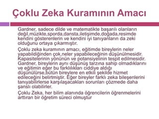 Çoklu Zeka Kuramının Amacı	Gardner, sadece dilde ve matematikte başarılı olanların değil,müzikte,sporda,dansta,iletişimde,doğada,resimde kendini gösterenlerin ve kendini iyi tanıyanların da zeki olduğunu ortaya çıkarmıştır.	Çoklu zeka kuramının amacı, eğitimde bireylerin neler yapabildiğinden çok,neler yapabileceğinin düşünülmesidir. Kapasitelerinin yönünün ve potansiyelinin tespit edilmesidir. Gardner, bireylerin aynı düşünüş tarzına sahip olmadıklarını ve eğitimin eğer bu farklılıkları ciddiye aldığı düşünülürse,bütün bireylere en etkili şekilde hizmet edileceğini belirtmiştir. Eğer bireyler farklı zeka bileşenlerini tanıyabilirlerse karşılaşacakları sorunları çözmede daha şanslı olabilirler.	Çoklu Zeka, her bilim alanında öğrencilerin öğrenmelerini arttıran bir öğretim süreci olmuştur