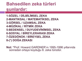 Bahsedilen zeka türleri şunlardır:1-SÖZEL / DİLBİLİMSEL ZEKA2-MANTIKSAL / MATEMATİKSEL ZEKA3-GÖRSEL / UZAMSAL ZEKA4-MÜZİKAL / RİTMİK ZEKA5-BEDENSEL / DUYUDEVİNİMSEL ZEKA6-SOSYAL / BİREYLERARASI ZEKA7-ÖZEDÖNÜK / BİREYSEL ZEKA8-(*) DOĞA ZEKASI Not: *Prof. Howard GARDNER’ın 1995-1996 yıllarında sonradan ortaya koyduğu 8. zeka türüdür.