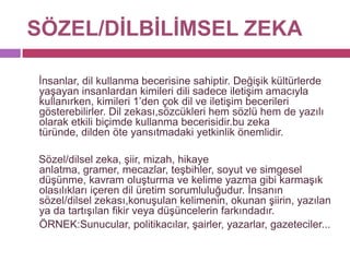 SÖZEL/DİLBİLİMSEL ZEKA     İnsanlar, dil kullanma becerisine sahiptir. Değişik kültürlerde yaşayan insanlardan kimileri dili sadece iletişim amacıyla kullanırken, kimileri 1’den çok dil ve iletişim becerileri gösterebilirler. Dil zekası,sözcükleri hem sözlü hem de yazılı olarak etkili biçimde kullanma becerisidir.bu zeka türünde, dilden öte yansıtmadaki yetkinlik önemlidir.     Sözel/dilsel zeka, şiir, mizah, hikaye anlatma, gramer, mecazlar, teşbihler, soyut ve simgesel düşünme, kavram oluşturma ve kelime yazma gibi karmaşık olasılıkları içeren dil üretim sorumluluğudur. İnsanın sözel/dilsel zekası,konuşulan kelimenin, okunan şiirin, yazılan ya da tartışılan fikir veya düşüncelerin farkındadır. 	ÖRNEK:Sunucular, politikacılar, şairler, yazarlar, gazeteciler...