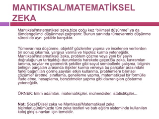 MANTIKSAL/MATEMATİKSEL ZEKA	Mantıksal/matematiksel zeka,bize çoğu kez “bilimsel düşünme” ya da tümdengelimci düşünmeyi çağrıştırır. Bunun yanında tümevarımcı düşünme süreci de aynı şekilde karışıktır. 	Tümevarımcı düşünme, objektif gözlemler yapma ve incelenen verilerden bir sonuç çıkarma, yargıya varma ve hipotez kurma yeteneğidir. Mantıksal/matematiksel zeka, problem çözme veya yeni bir şeyin doğruluğunun tartışıldığı durumlarda harekete geçer.Bu zeka, kavramları tanıma, sayılar ve geometrik şekiller gibi soyut sembollerle çalışma, bilginin belirgin parçaları arasında ilişkiler kurma ve/veya bu parçalar arasındaki farklı bağıntıları görme,sayıları etkin kullanma, problemlere bilimsel çözümler üretme, sınıflama, genelleme yapma, matematiksel bir formülle ifade etme, hesaplama, benzetmeler yapma gibi davranışları gösterme yeteneğidir.	ÖRNEK: Bilim adamları, matematikçiler, mühendisler, istatistikçiler... 	Not: Sözel/Dilsel zeka ve Mantıksal/Matematiksel zeka biçimleri,günümüzde tüm zeka testleri ve batı eğitim sisteminde kullanılan kolej giriş sınavları için temeldir.