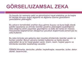 GÖRSEL/UZAMSAL ZEKA	Üç boyutlu bir nesnenin şekil ve görüntüsünü hayal edebilme ya da başka bir deyişle,dünyayı doğru algılama ve algılama üzerine gördüklerini yansıtabilme yeteneğidir.	Bu zekanın temelindeki anahtar duyu,görme duyusu ve buna bağlı olarak şekiller tasarlama ve zihinde resimler yaratma yeteneğidir.Uçabildiğimizi iddia ettiğimiz,sihirli yaşantılar geçirdiğimiz ve belki de harika bir macera hikayesinde başkahraman olduğumuz çocukluk düşlerimizde,tamamıyla bu zeka kullanılır. 	Bu zeka türünde çok gelişmiş olan insanlar,zihinlerinde resimler yaratır ve bunları çizerler. Bunun yanısıra renkleri kullanma ve harita okuma yetenekleri ile iyi bir hayal güçleri vardır. Çizim, resim, heykel yapımı ve zihinlerde nesneler tasarlamayı severler.	ÖRNEK:Mimarlar, denizciler, pilotlar, heykeltraşlar, ressamlar, izciler, dekoratörler, tasarımcılar.. 