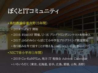 ぼくとITコミュニティ
• 高校教諭@富良野(5年間)
• 2014 FuraIT 開始
• ２０１６ #ldd16f 開催，U-16 プログラミングコンテスト本格参入
• 2017 ふらのみらいらぼにて小中学生プログラミング教室開始
• 取り組みを外で話すことが増える (osc, lcs)，仙台，郡山に行く
• NICT@小平市(1年間)
• 2019 Co-KoNPILe，地方 IT 勉強会 Advent Calendar
• いろいろ行く (東京，北海道，岩手，広島，愛媛，山梨，長野)
 