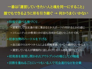 やる上で気にしてきたこと
• 技術で遊べる場づくり
• 感覚としては友達の家に集まるとかスポーツの同好会とかの感じ
• コミュニティとか教育とかの話も技術から近いところで OK
• 初参加勢のハードルを下げる
• 自己紹介とおやつタイムによる懇親要素，イベント感のないゆるさ
• 運営している人が積極的に話しかけてホーム感を増やしていく
• 初発表を推奨し開かれたアウトプットの場としての機能
• 回数を重ねるごとにいつもいる人で司会進行などを分業
一番は「運営していきたい人と魂を同一にすること」
誰でもできるように形を引き継ぐ → 何かうまくいかない
 