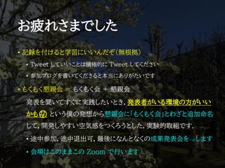 お疲れさまでした
• 記録を付けると学習にいいんだぞ（無根拠）
• Tweet していいことは積極的に Tweet してください
• 参加ブログを書いてくださると本当にありがたいです
• もくもく懇親会 = もくもく会 + 懇親会
発表を聞いてすぐに実践したいとき，発表者がいる環境の方がいい
かも🤔 という僕の発想から懇親会に「もくもく会」とわざと追加命名
して，開発しやすい空気感をつくろうとした，実験的取組です．
• 途中参加，途中退出可，最後になんとなくの成果発表会を一応します
• 会場はこのままこの Zoom で行います
 