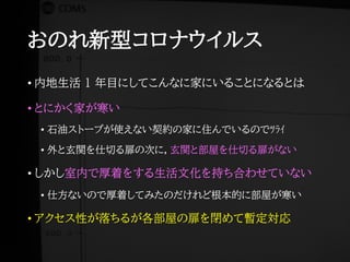 おのれ新型コロナウイルス
• 内地生活 1 年目にしてこんなに家にいることになるとは
• とにかく家が寒い
• 石油ストーブが使えない契約の家に住んでいるのでﾂﾗｲ
• 外と玄関を仕切る扉の次に，玄関と部屋を仕切る扉がない
• しかし室内で厚着をする生活文化を持ち合わせていない
• 仕方ないので厚着してみたのだけれど根本的に部屋が寒い
• アクセス性が落ちるが各部屋の扉を閉めて暫定対応
 