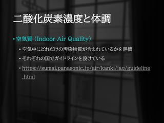 二酸化炭素濃度と体調
• 空気質 (Indoor Air Quality)
• 空気中にどれだけの汚染物質が含まれているかを評価
• それぞれの国でガイドラインを設けている
• https://sumai.panasonic.jp/air/kanki/iaq/guideline
.html
 