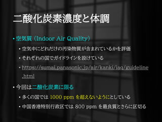 二酸化炭素濃度と体調
• 空気質 (Indoor Air Quality)
• 空気中にどれだけの汚染物質が含まれているかを評価
• それぞれの国でガイドラインを設けている
• https://sumai.panasonic.jp/air/kanki/iaq/guideline
.html
• 今回は二酸化炭素に限る
• 多くの国では 1000 ppm を超えないようにとしている
• 中国香港特別行政区では ８００ ppm を最良質とさらに区切る
 