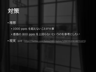 対策
• 理想
• 1000 ppm を超えないことが大事
• 香港の 800 ppm を上回らないというのを参考にしたい
• 現実 (参考 : https://twitter.com/tomio2480/status/1250395496188751873)
 