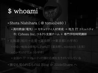 $ whoami
• Shota Nishihara ( @ tomio2480 )
• 高校教諭(電気) → セキュリティ人材育成 → 地方 IT コミュニティ
今: Cybozu Inc. コネクト支援チーム + 専門学校時間講師
• 北海道(旭川→北見→富良野)→東京都(小平市)
• ゆるい勉強会@旭川，FuraIT (富良野)，mintech (北見)
• Co-KoNPILe (小平市)
• 全国の IT コミュニティ行脚と応援を生きがいにしている
• 誰でも見られるものは Blog か SlideShare へ
 