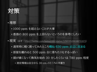 対策
• 理想
• 1000 ppm を超えないことが大事
• 香港の 800 ppm を上回らないというのを参考にしたい
• 現実 (参考 : https://twitter.com/tomio2480/status/1250395496188751873)
• 通常時に軽く測ってみたところ概ね 630 ppm 近辺に収まる
• 部屋を離れると 500 ppm 台に落ちたりもするっぽい
• 頭が痛くなって換気を始め 30 分したくらいは 780 ppm 程度
• 測定環境は自分から 30 cm のところに平置き
 