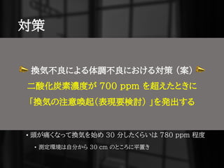 対策
• 理想
• 1000 ppm を超えないことが大事
• 香港の 800 ppm を上回らないというのを参考にしたい
• 現実
• 通常時に軽く測ってみたところ概ね 630 ppm 近辺に収まる
• 部屋を離れると 500 ppm 台に落ちたりもするっぽい
• 頭が痛くなって換気を始め 30 分したくらいは 780 ppm 程度
• 測定環境は自分から 30 cm のところに平置き
📣 換気不良による体調不良における対策 （案） 📣
二酸化炭素濃度が 700 ppm を超えたときに
「換気の注意喚起（表現要検討） 」を発出する
 