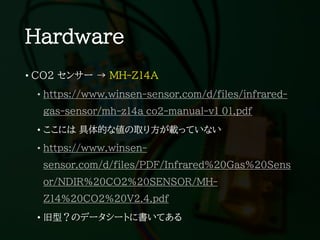 Hardware
• CO2 センサー → MH-Z14A
• https://www.winsen-sensor.com/d/files/infrared-
gas-sensor/mh-z14a_co2-manual-v1_01.pdf
• ここには 具体的な値の取り方が載っていない
• https://www.winsen-
sensor.com/d/files/PDF/Infrared%20Gas%20Sens
or/NDIR%20CO2%20SENSOR/MH-
Z14%20CO2%20V2.4.pdf
• 旧型？のデータシートに書いてある
 
