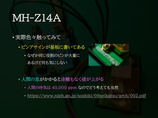 MH-Z14A
• 実際色々触ってみて
• ピンアサインが基板に書いてある
• なぜか同じ役割のピンが大量に
あるけど何も気にしない
• 人間の息がかかると途轍もなく値が上がる
• 人間の呼気は 40,000 ppm なのでどう考えても当然
• https://www.niph.go.jp/soshiki/09seikatsu/arch/002.pdf
 