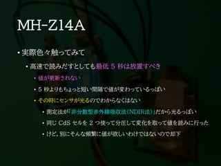 MH-Z14A
• 実際色々触ってみて
• 高速で読みだすとしても最低 5 秒は放置すべき
• 値が更新されない
• 5 秒よりもちょっと短い間隔で値が変わっているっぽい
• その時にセンサが光るのでわからなくはない
• 測定法が「非分散型赤外線吸収法（NDIR法）」だから光るっぽい
• 同じ CdS セルを 2 つ使って分圧して変化を取って値を読みに行った
• けど，別にそんな頻繁に値が欲しいわけではないので却下
 