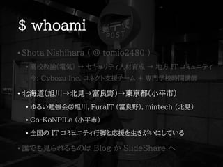 $ whoami
• Shota Nishihara ( @ tomio2480 )
• 高校教諭(電気) → セキュリティ人材育成 → 地方 IT コミュニティ
今: Cybozu Inc. コネクト支援チーム + 専門学校時間講師
• 北海道(旭川→北見→富良野)→東京都(小平市)
• ゆるい勉強会@旭川，FuraIT (富良野)，mintech (北見)
• Co-KoNPILe (小平市)
• 全国の IT コミュニティ行脚と応援を生きがいにしている
• 誰でも見られるものは Blog か SlideShare へ
 